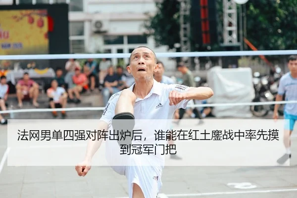 法网男单四强对阵出炉后，谁能在红土鏖战中率先摸到冠军门把