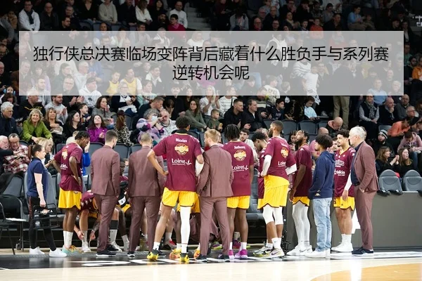 独行侠总决赛临场变阵背后藏着什么胜负手与系列赛逆转机会呢