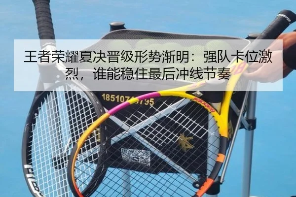 王者荣耀夏决晋级形势渐明：强队卡位激烈，谁能稳住最后冲线节奏